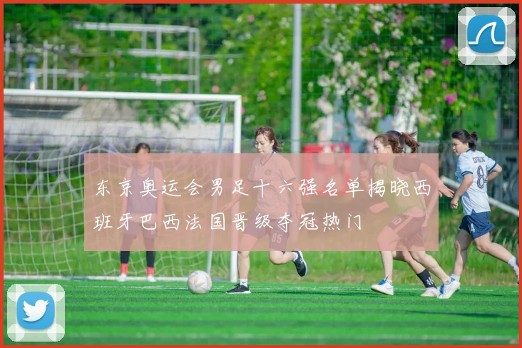 东京奥运会男足十六强名单揭晓西班牙巴西法国晋级夺冠热门