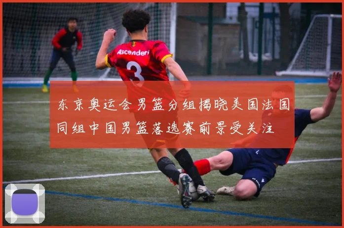 东京奥运会男篮分组揭晓美国法国同组中国男篮落选赛前景受关注