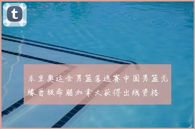 东京奥运会男篮落选赛中国男篮无缘晋级希腊加拿大获得出线资格