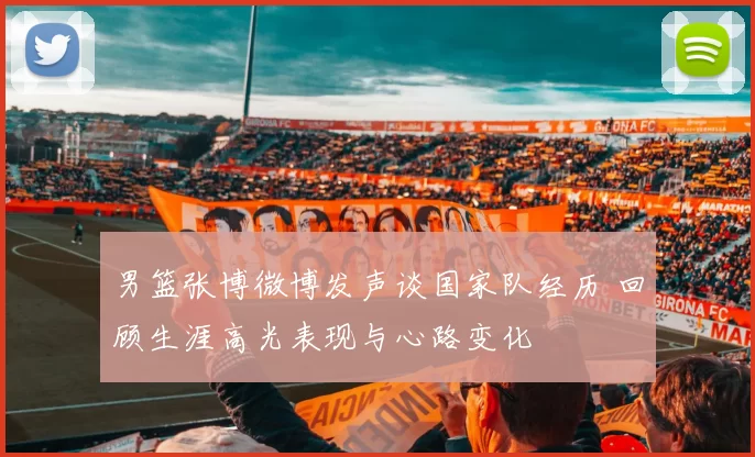 男篮张博微博发声谈国家队经历 回顾生涯高光表现与心路变化