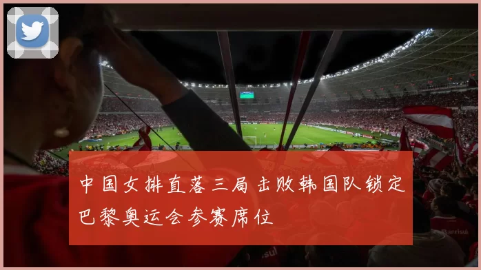 中国女排直落三局击败韩国队锁定巴黎奥运会参赛席位