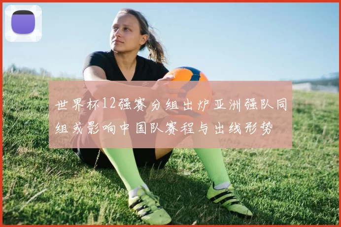 世界杯12强赛分组出炉亚洲强队同组或影响中国队赛程与出线形势
