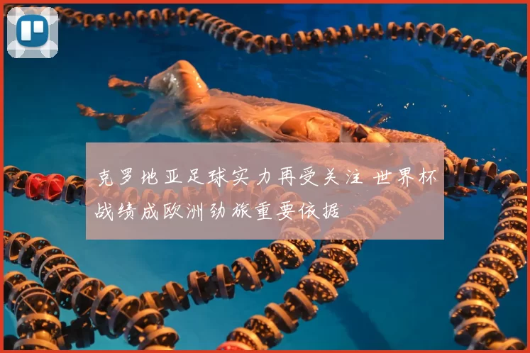 克罗地亚足球实力再受关注 世界杯战绩成欧洲劲旅重要依据