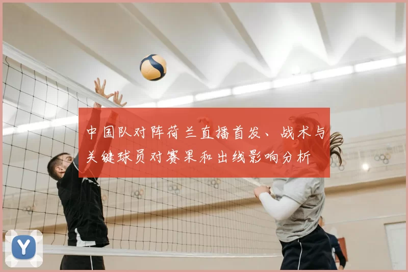 中国队对阵荷兰直播首发、战术与关键球员对赛果和出线影响分析
