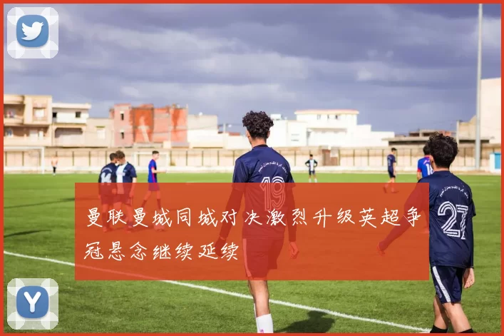 曼联曼城同城对决激烈升级英超争冠悬念继续延续