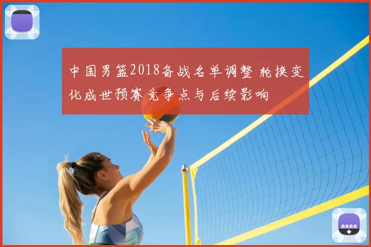中国男篮2018备战名单调整 轮换变化成世预赛竞争点与后续影响
