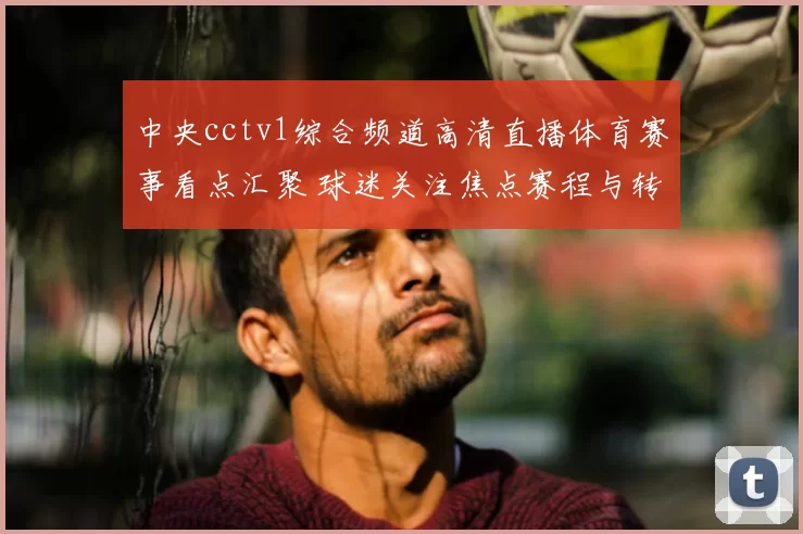 中央cctv1综合频道高清直播体育赛事看点汇聚 球迷关注焦点赛程与转播安排