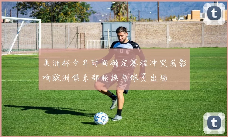 美洲杯今年时间确定赛程冲突或影响欧洲俱乐部轮换与球员出场
