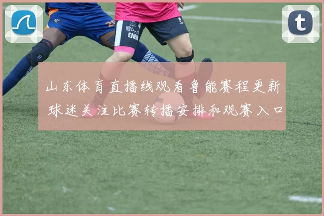山东体育直播线观看鲁能赛程更新 球迷关注比赛转播安排和观赛入口