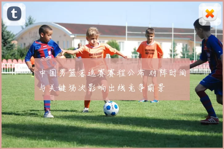 中国男篮落选赛赛程公布 对阵时间与关键场次影响出线竞争前景