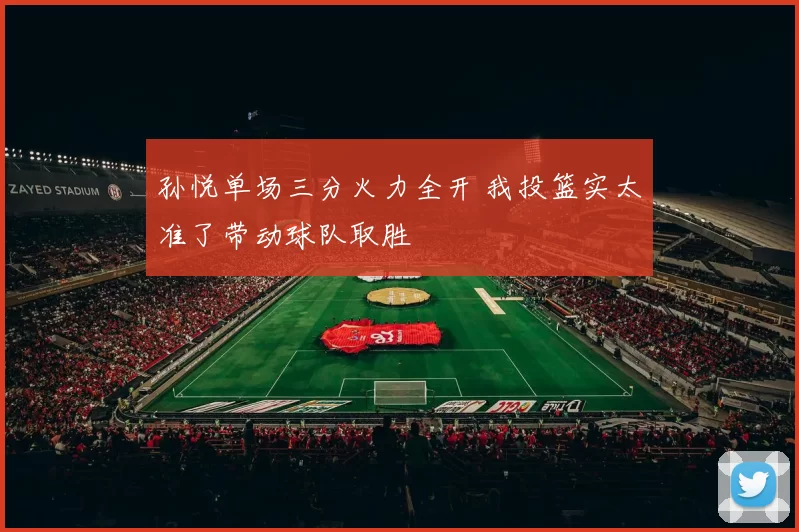 孙悦单场三分火力全开 我投篮实太准了带动球队取胜