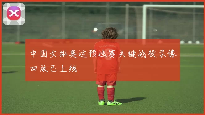 中国女排奥运预选赛关键战役录像回放已上线