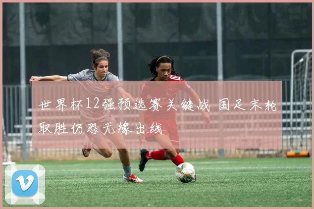 世界杯12强预选赛关键战 国足末轮取胜仍恐无缘出线