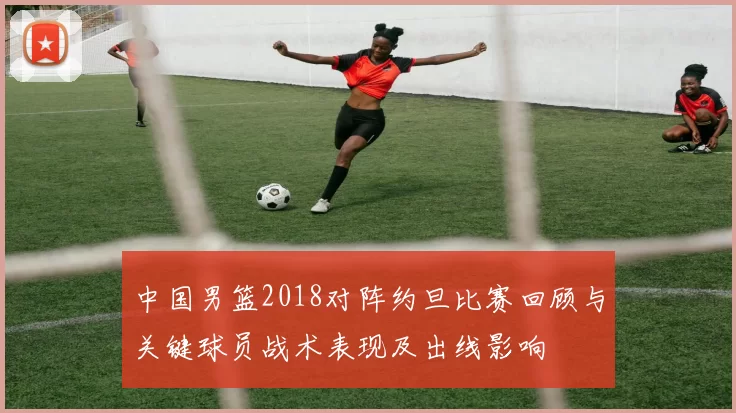 中国男篮2018对阵约旦比赛回顾与关键球员战术表现及出线影响