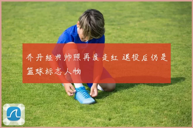 乔丹经典帅照再度走红 退役后仍是篮球标志人物