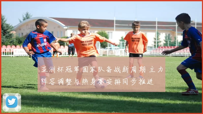 亚洲杯冠军国家队备战新周期 主力阵容调整与热身赛安排同步推进