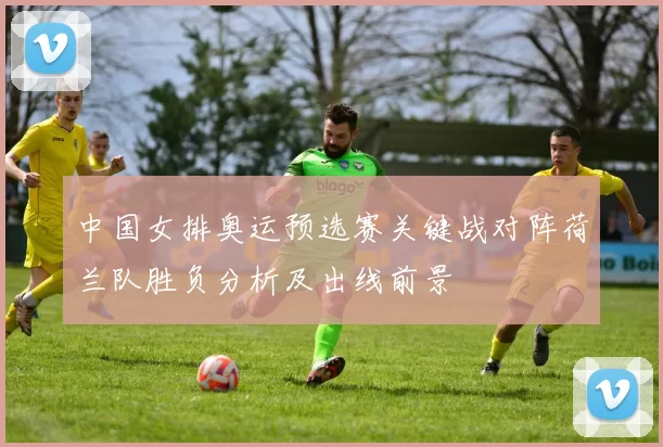 中国女排奥运预选赛关键战对阵荷兰队胜负分析及出线前景