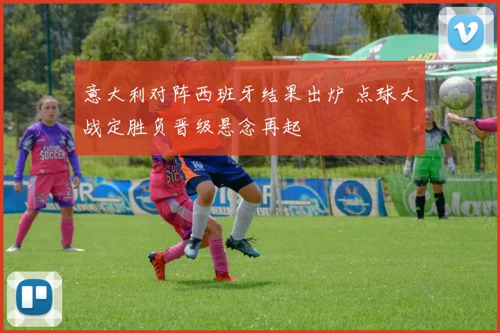 意大利对阵西班牙结果出炉 点球大战定胜负晋级悬念再起