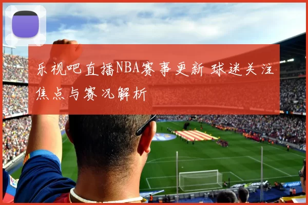 乐视吧直播NBA赛事更新 球迷关注焦点与赛况解析