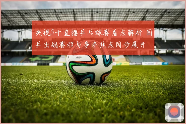 央视5十直播乒乓球赛看点解析 国乒出战赛程与争夺焦点同步展开
