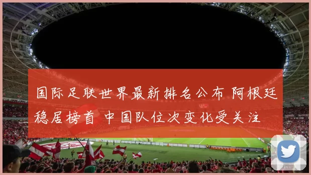 国际足联世界最新排名公布 阿根廷稳居榜首 中国队位次变化受关注