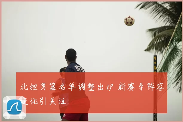 北控男篮名单调整出炉 新赛季阵容变化引关注