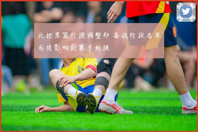 北控男篮外援调整即 备战阶段名单或将影响新赛季轮换