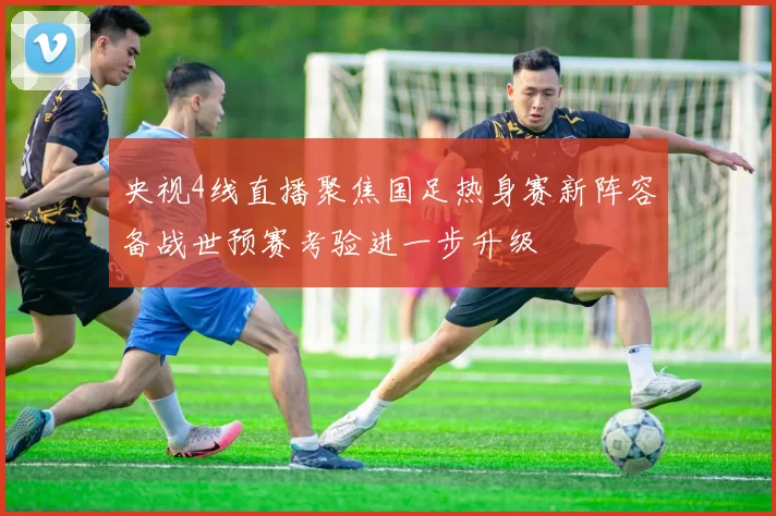 央视4线直播聚焦国足热身赛新阵容备战世预赛考验进一步升级