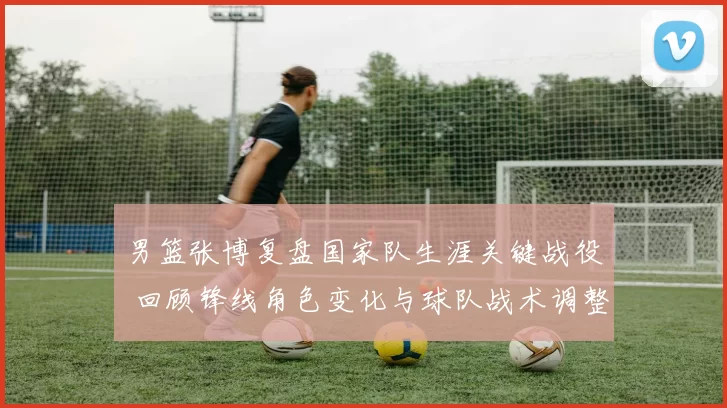 男篮张博复盘国家队生涯关键战役 回顾锋线角色变化与球队战术调整
