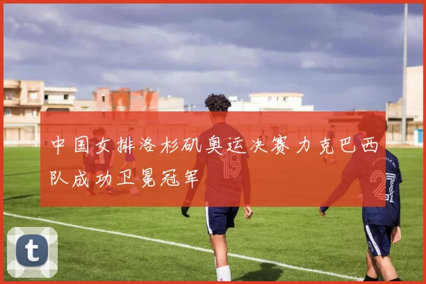 中国女排洛杉矶奥运决赛力克巴西队成功卫冕冠军