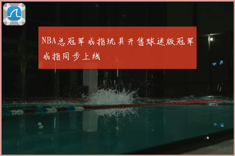 NBA总冠军戒指玩具开售球迷版冠军戒指同步上线