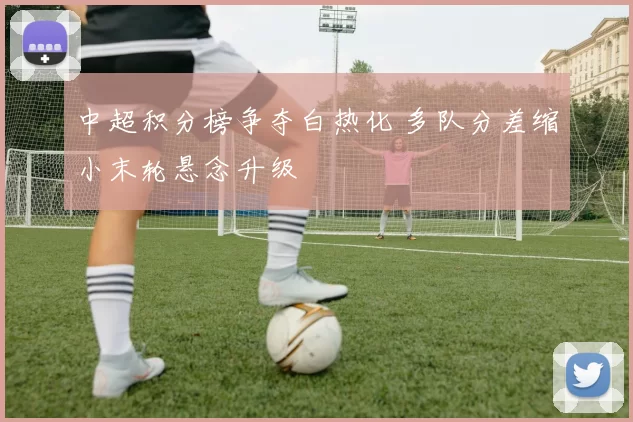 中超积分榜争夺白热化 多队分差缩小末轮悬念升级