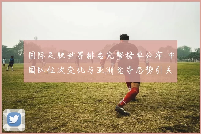 国际足联世界排名完整榜单公布 中国队位次变化与亚洲竞争态势引关注