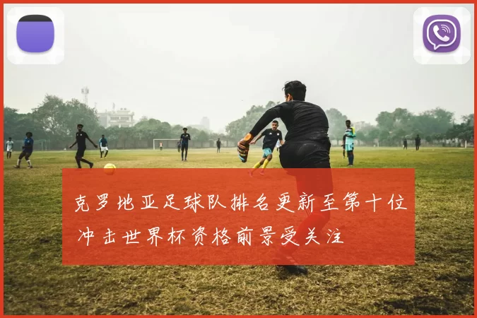 克罗地亚足球队排名更新至第十位 冲击世界杯资格前景受关注