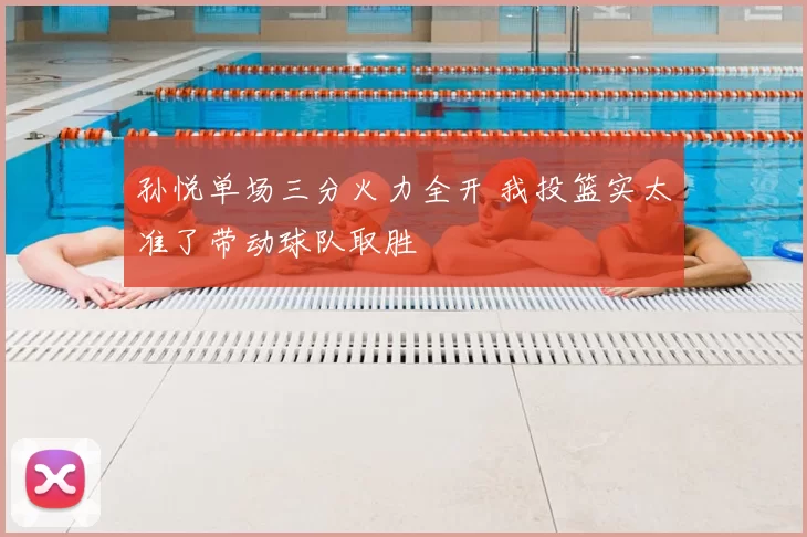 孙悦单场三分火力全开 我投篮实太准了带动球队取胜