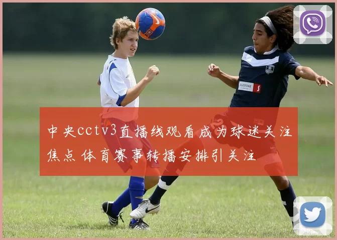 中央cctv3直播线观看成为球迷关注焦点 体育赛事转播安排引关注