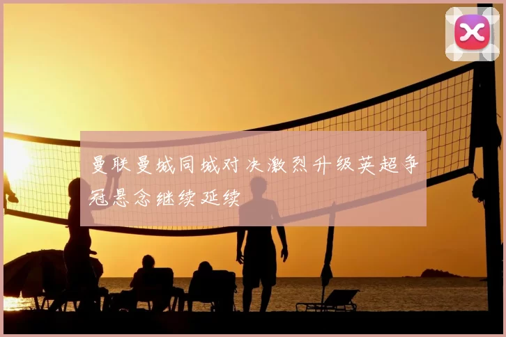 曼联曼城同城对决激烈升级英超争冠悬念继续延续