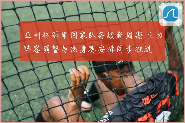 亚洲杯冠军国家队备战新周期 主力阵容调整与热身赛安排同步推进