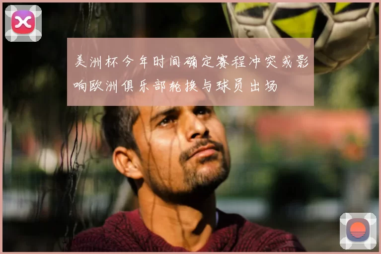 美洲杯今年时间确定赛程冲突或影响欧洲俱乐部轮换与球员出场