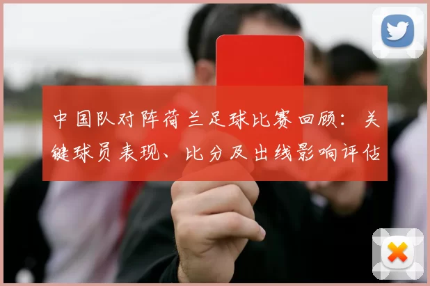 中国队对阵荷兰足球比赛回顾：关键球员表现、比分及出线影响评估