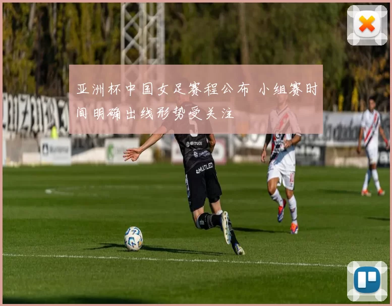亚洲杯中国女足赛程公布 小组赛时间明确出线形势受关注