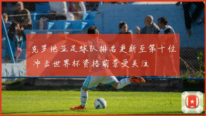 克罗地亚足球队排名更新至第十位 冲击世界杯资格前景受关注
