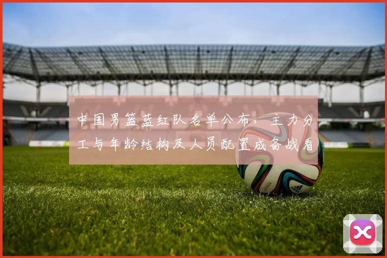 中国男篮蓝红队名单公布,主力分工与年龄结构及人员配置成备战看点