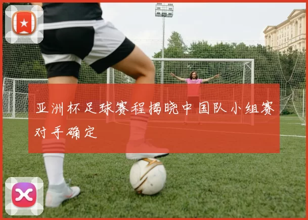 亚洲杯足球赛程揭晓中国队小组赛对手确定
