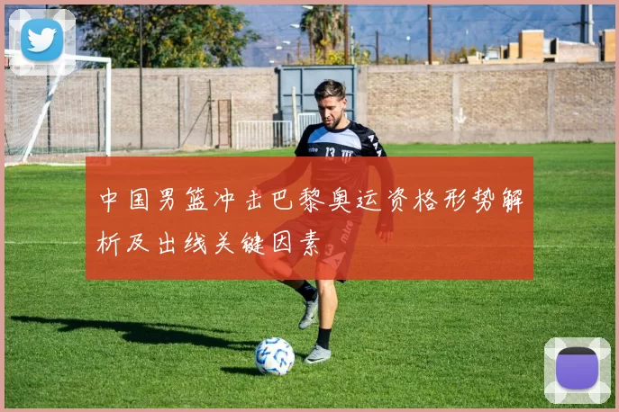 中国男篮冲击巴黎奥运资格形势解析及出线关键因素