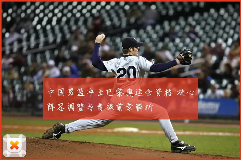 中国男篮冲击巴黎奥运会资格 核心阵容调整与晋级前景解析