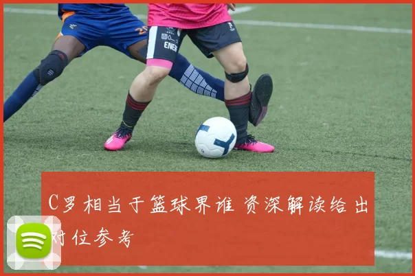 C罗相当于篮球界谁 资深解读给出对位参考