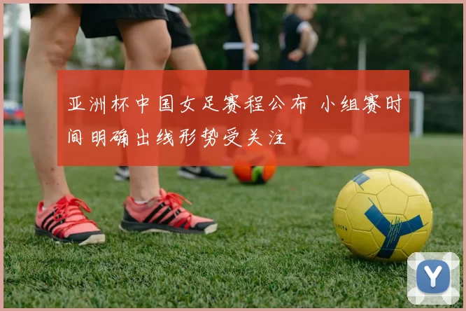 亚洲杯中国女足赛程公布 小组赛时间明确出线形势受关注