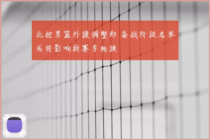 北控男篮外援调整即 备战阶段名单或将影响新赛季轮换